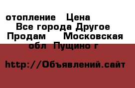 отопление › Цена ­ 50 000 - Все города Другое » Продам   . Московская обл.,Пущино г.